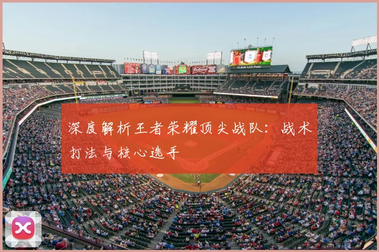 深度解析王者荣耀顶尖战队:战术打法与核心选手