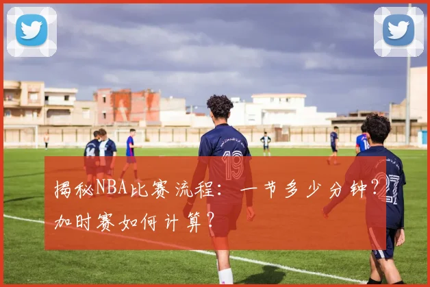 揭秘NBA比赛流程：一节多少分钟？加时赛如何计算？